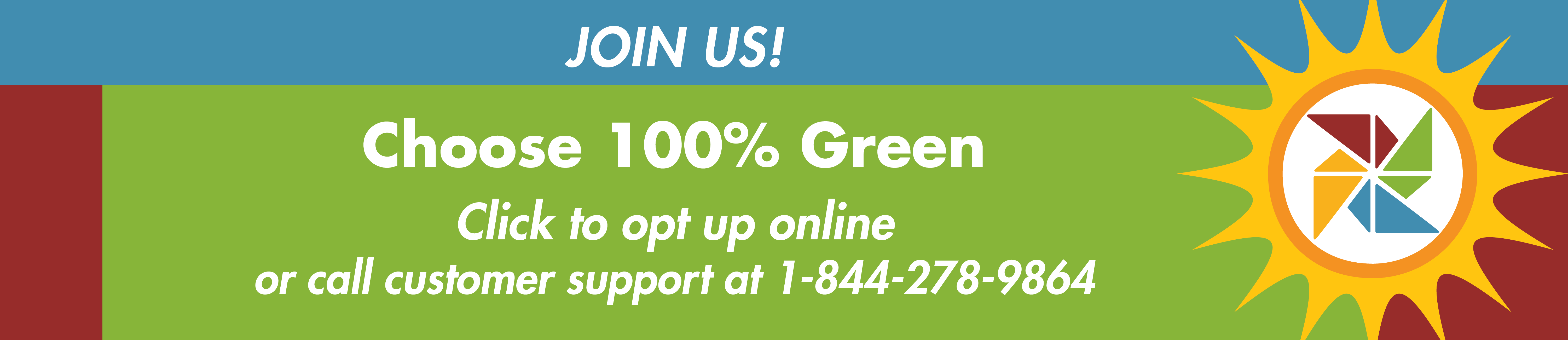 Join us! Choose 100% Green. Click to opt up online or call customer support at 1-844-278-9864.